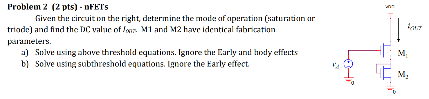 Problem 2 (2 pts) - nFETs Given the circuit on the right, determine the mode of operation (saturation or triode) and find the DC value of IOUT. M1 and M2 have identical fabrication parameters. a) Solve using above threshold equations. Ignore the Early and body effects b) Solve using subthreshold equations. Ignore the Early effect.