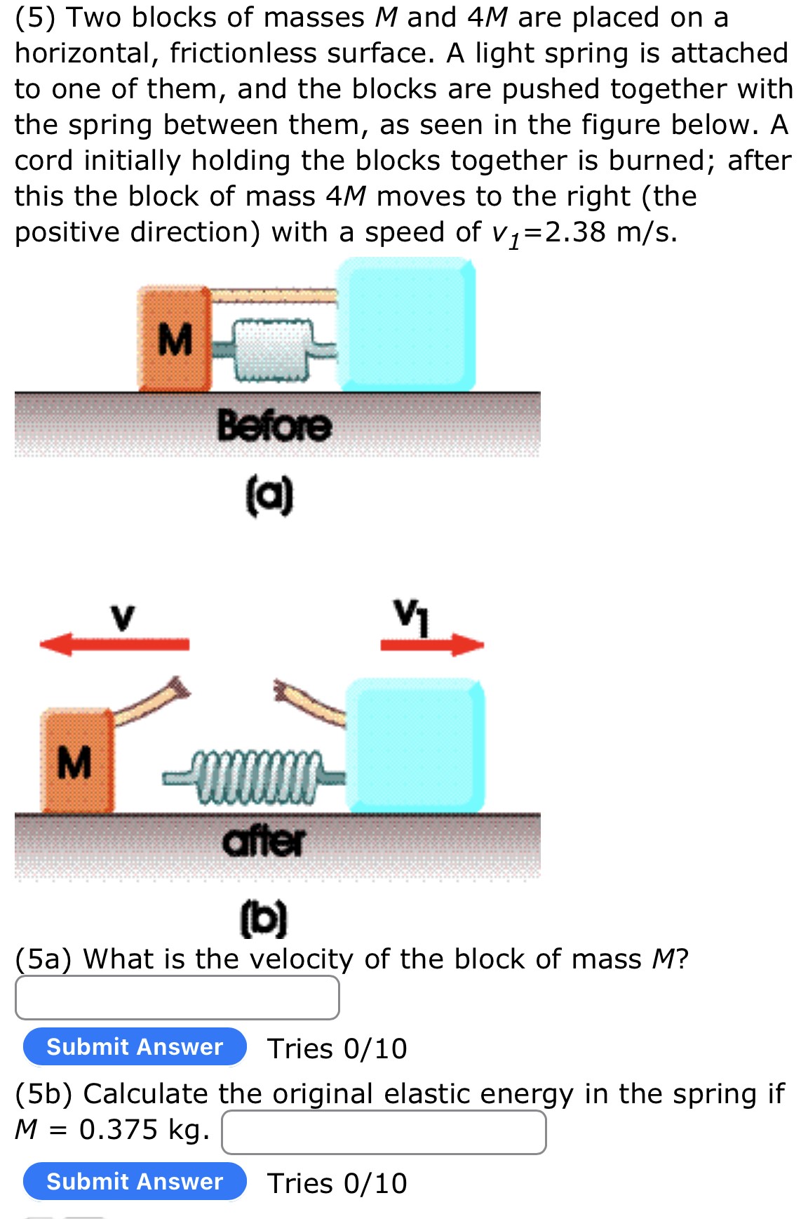 (5) Two blocks of masses M and 4M are placed on a horizontal, frictionless surface. A light spring is attached to one of them, and the blocks are pushed together with the spring between them, as seen in the figure below. A cord initially holding the blocks together is burned; after this the block of mass 4M moves to the right (the positive direction) with a speed of v1 = 2.38 m/s. (a) (b) (5a) What is the velocity of the block of mass M? (5b) Calculate the original elastic energy in the spring if M = 0.375 kg. Submit Answer Tries 0 /10