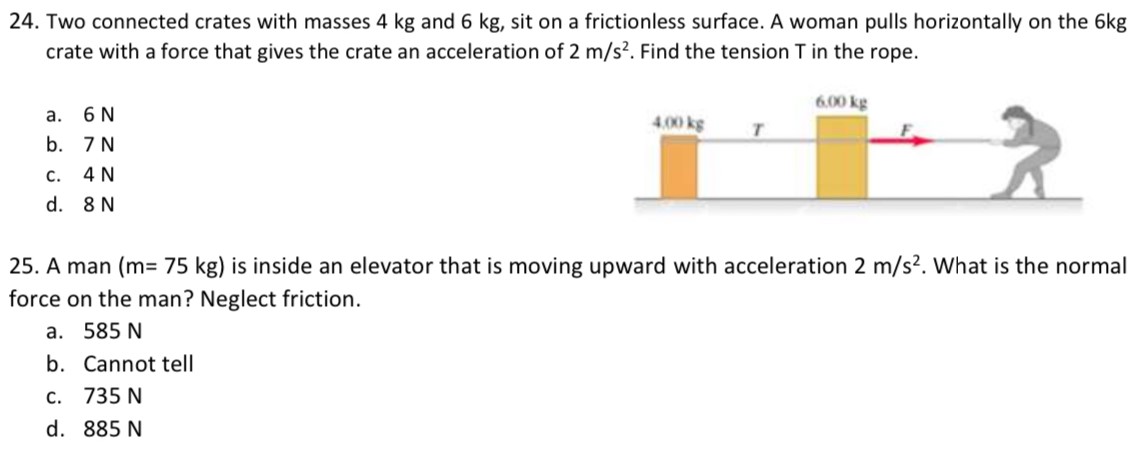 Two connected crates with masses 4 kg and 6 kg, sit on a frictionless surface. A woman pulls horizontally on the 6 kg crate with a force that gives the crate an acceleration of 2 m/s2. Find the tension T in the rope. a. 6 N b. 7 N c. 4 N d. 8 N A man (m = 75 kg) is inside an elevator that is moving upward with acceleration 2 m/s2. What is the normal force on the man? Neglect friction. a. 585 N b. Cannot tell c. 735 N d. 885 N