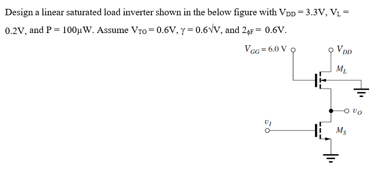 Design a linear saturated load inverter shown in the below figure with VDD = 3.3 V, VL = 0.2 V, and P = 100 μW. Assume VTO = 0.6 V, γ = 0.6 V, and 2ϕF = 0.6 V. 