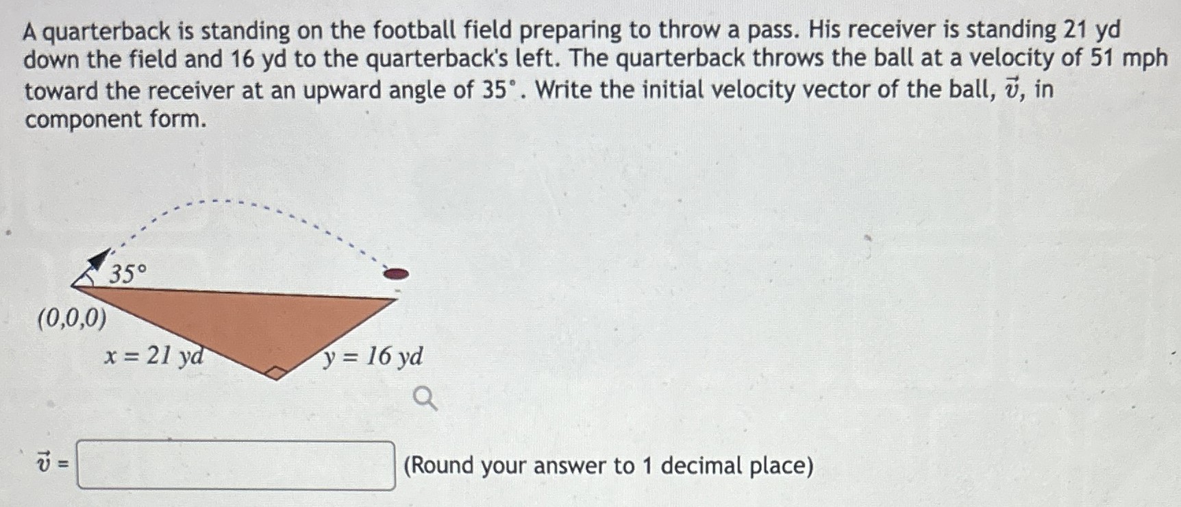 A quarterback is standing on the football field preparing to throw a pass. His receiver is standing 21 yd down the field and 16 yd to the quarterback's left. The quarterback throws the ball at a velocity of 51 mph toward the receiver at an upward angle of 35∘. Write the initial velocity vector of the ball, v→, in component form. v→ = (Round your answer to 1 decimal place)