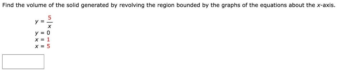 Find the volume of the solid generated by revolving the region bounded by the graphs of the equations about the x-axis. y = 5/x y = 0 x = 1 x = 5