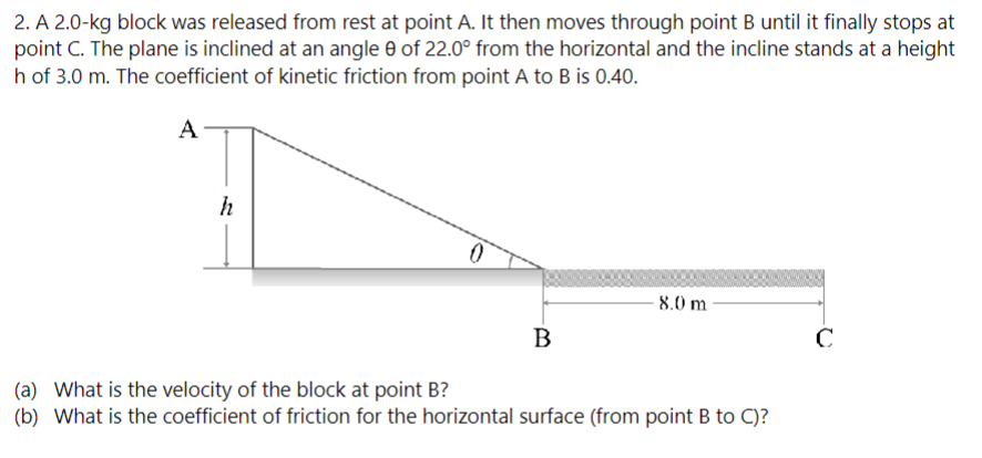 A 2.0−kg block was released from rest at point A. It then moves through point B until it finally stops at point C. The plane is inclined at an angle θ of 22.0∘ from the horizontal and the incline stands at a height h of 3.0 m. The coefficient of kinetic friction from point A to B is 0.40 . (a) What is the velocity of the block at point B ? (b) What is the coefficient of friction for the horizontal surface (from point B to C)?