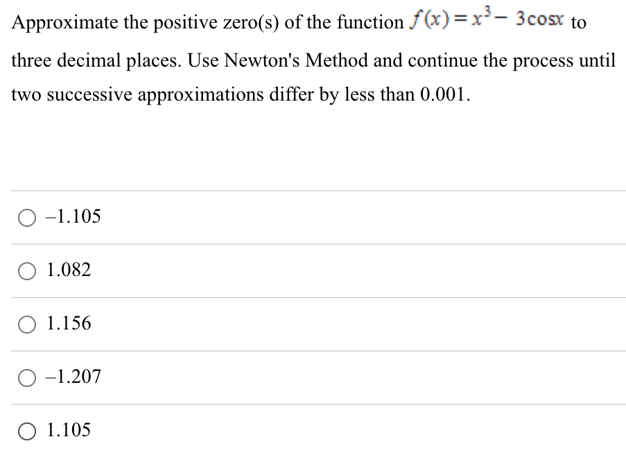 Approximate the positive zero(s) of the function f(x) = x3 − 3cos⁡x to three decimal places. Use Newton's Method and continue the process until two successive approximations differ by less than 0.001 . −1.105 1.082 1.156 −1.207 1.105