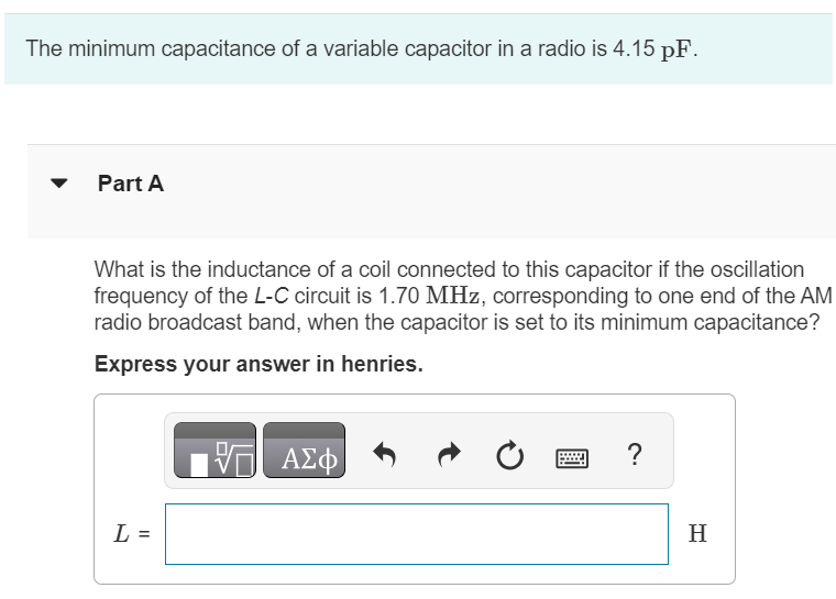 The minimum capacitance of a variable capacitor in a radio is 4.15 pF. Part A What is the inductance of a coil connected to this capacitor if the oscillation frequency of the L−C circuit is 1.70 MHz, corresponding to one end of the AM radio broadcast band, when the capacitor is set to its minimum capacitance? Express your answer in henries. L = H Part B The frequency at the other end of the broadcast band is 0.539 MHz. What is the maximum capacitance of the capacitor if the oscillation frequency is adjustable over the range of the broadcast band? Express your answer in farads. C = F