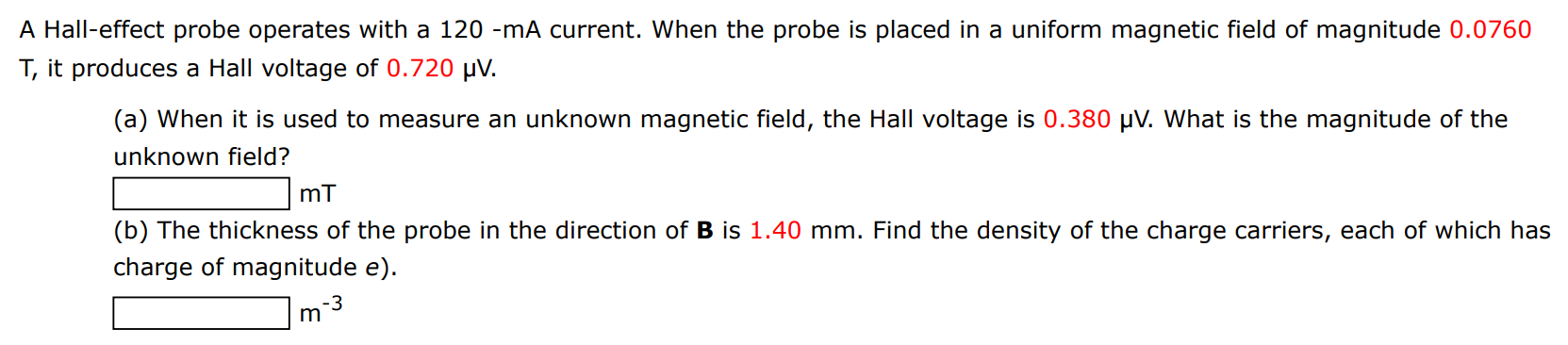 A Hall-effect probe operates with a 120−mA current. When the probe is placed in a uniform magnetic field of magnitude 0.0760 T, it produces a Hall voltage of 0.720 μV. (a) When it is used to measure an unknown magnetic field, the Hall voltage is 0.380 μV. What is the magnitude of the unknown field? mT (b) The thickness of the probe in the direction of B is 1.40 mm. Find the density of the charge carriers, each of which has charge of magnitude e). m−3 