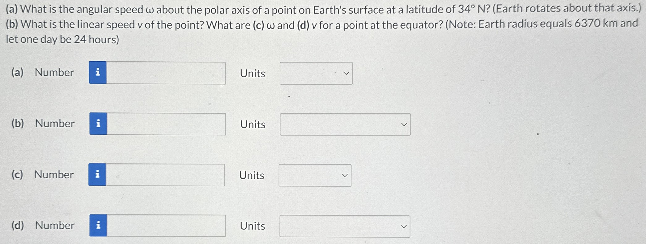 (a) What is the angular speed ω about the polar axis of a point on Earth's surface at a latitude of 34∘N? (Earth rotates about that axis. ) (b) What is the linear speed v of the point? What are (c) ω and (d) v for a point at the equator? (Note: Earth radius equals 6370 km and let one day be 24 hours) (a) Number Units (b) Number Units (c) Number Units (d) Number Units