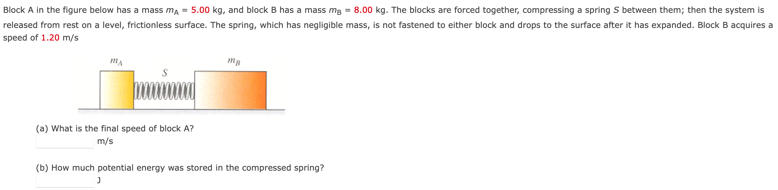 Block A in the figure below has a mass mA = 5.00 kg, and block B has a mass mB = 8.00 kg. The blocks are forced together, compressing a spring S between them; then the system is released from rest on a level, frictionless surface. The spring, which has negligible mass, is not fastened to either block and drops to the surface after it has expanded. Block B acquires a speed of 1.20 m/s (a) What is the final speed of block A? m/s (b) How much potential energy was stored in the compressed spring? J