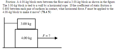 Friction: A 4.00−kg block rests between the floor and a 3.00−kg block as shown in the figure. The 3.00−kg block is tied to a wall by a horizontal rope. If the coefficient of static friction is 0.800 between each pair of surfaces in contact, what horizontal force F must be applied to the 4.00−kg block to make it move? ( 78.4 N) 