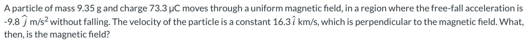 A particle of mass 9.35 g and charge 73.3 μC moves through a uniform magnetic field, in a region where the free-fall acceleration is −9.8j^ m/s2 without falling. The velocity of the particle is a constant 16.3i^ km/s, which is perpendicular to the magnetic field. What, then, is the magnetic field?