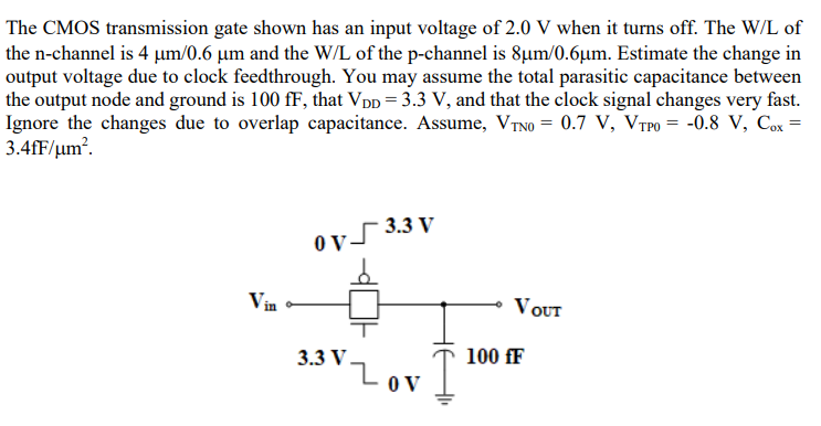 The CMOS transmission gate shown has an input voltage of 2.0 V when it turns off. The W/L of the n-channel is 4 μm/0.6 μm and the W/L of the p-channel is 8 μm/0.6 μm. Estimate the change in output voltage due to clock feedthrough. You may assume the total parasitic capacitance between the output node and ground is 100 fF, that VDD = 3.3 V, and that the clock signal changes very fast. Ignore the changes due to overlap capacitance. Assume, VTN0 = 0.7 V, VTP0 = −0.8 V, Cox = 3.4 fF/m2.