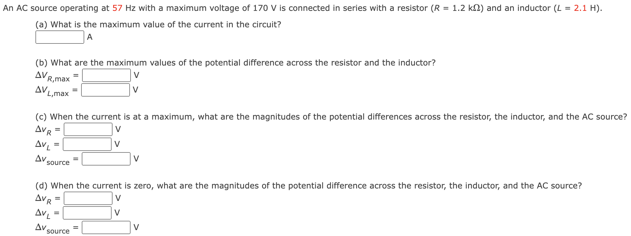 An AC source operating at 57 Hz with a maximum voltage of 170 V is connected in series with a resistor (R = 1.2 kΩ) and an inductor (L = 2.1 H). (a) What is the maximum value of the current in the circuit? A (b) What are the maximum values of the potential difference across the resistor and the inductor? ΔVR,max = V ΔVL,max = V (c) When the current is at a maximum, what are the magnitudes of the potential differences across the resistor, the inductor, and the AC source? ΔvR = V ΔvL = V Δvsource = V (d) When the current is zero, what are the magnitudes of the potential difference across the resistor, the inductor, and the AC source? ΔvR = V ΔvL = V Δvsource = V