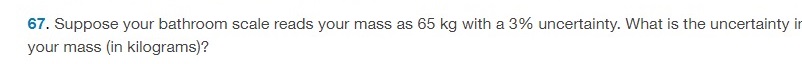 Suppose your bathroom scale reads your mass as 65 kg with a 3% uncertainty. What is the uncertainty your mass (in kilograms)? 