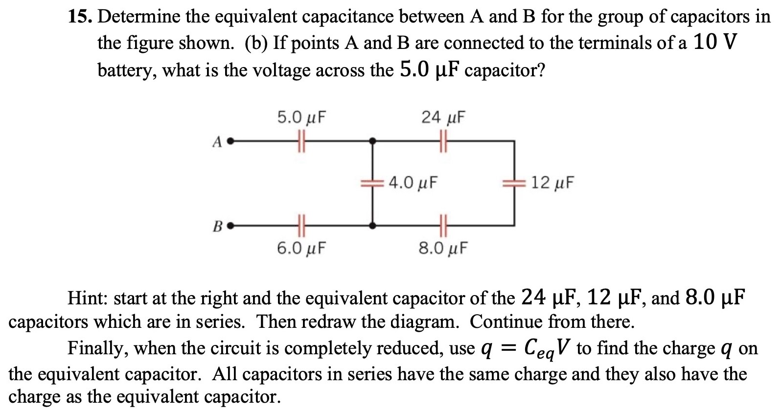 Determine the equivalent capacitance between A and B for the group of capacitors in the figure shown. (b) If points A and B are connected to the terminals of a 10 V battery, what is the voltage across the 5.0 μF capacitor? Hint: start at the right and the equivalent capacitor of the 24 μF, 12 μF, and 8.0 μF capacitors which are in series. Then redraw the diagram. Continue from there. Finally, when the circuit is completely reduced, use q = CeqV to find the charge q on the equivalent capacitor. All capacitors in series have the same charge and they also have the charge as the equivalent capacitor.