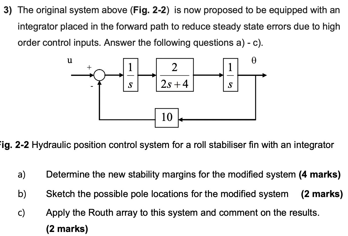 The original system above (Fig. 2-2) is now proposed to be equipped with an integrator placed in the forward path to reduce steady state errors due to high order control inputs. Answer the following questions a) - c). Fig. 2-2 Hydraulic position control system for a roll stabiliser fin with an integrator a) Determine the new stability margins for the modified system (4 marks) b) Sketch the possible pole locations for the modified system (2 marks) c) Apply the Routh array to this system and comment on the results. (2 marks)