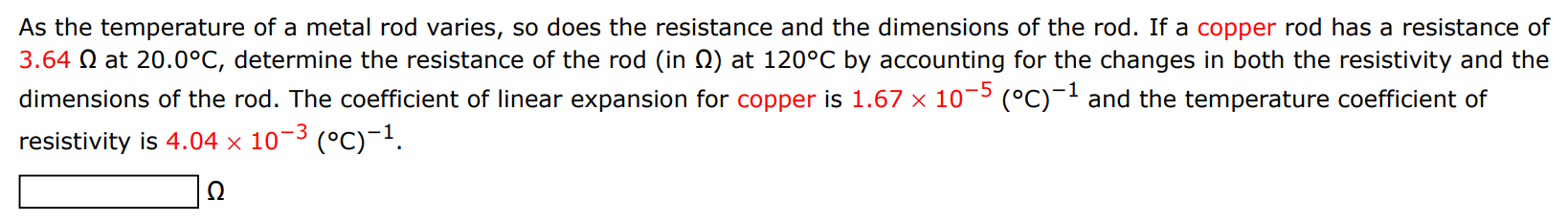 As the temperature of a metal rod varies, so does the resistance and the dimensions of the rod. If a copper rod has a resistance of 3.64 Ω at 20.0∘C, determine the resistance of the rod (in Ω ) at 120∘C by accounting for the changes in both the resistivity and the dimensions of the rod. The coefficient of linear expansion for copper is 1.67×10−5 (∘C)−1 and the temperature coefficient of resistivity is 4.04×10−3(∘C)−1. Ω 