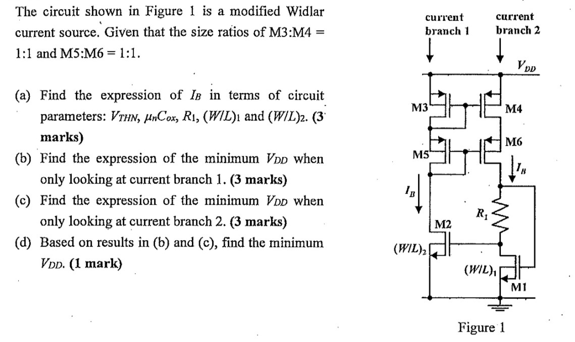 The circuit shown in Figure 1 is a modified Widlar current source. Given that the size ratios of M3:M4 = 1:1 and M5:M6 = 1:1. (a) Find the expression of IB in terms of circuit parameters: VTHN, μnCox, R1, (W/L)1 and (W/L)2. (3 marks) (b) Find the expression of the minimum VDD when only looking at current branch 1. ( 3 marks) (c) Find the expression of the minimum VDD when only looking at current branch 2. (3 marks) (d) Based on results in (b) and (c), find the minimum VDD. (1 mark) Figure 1