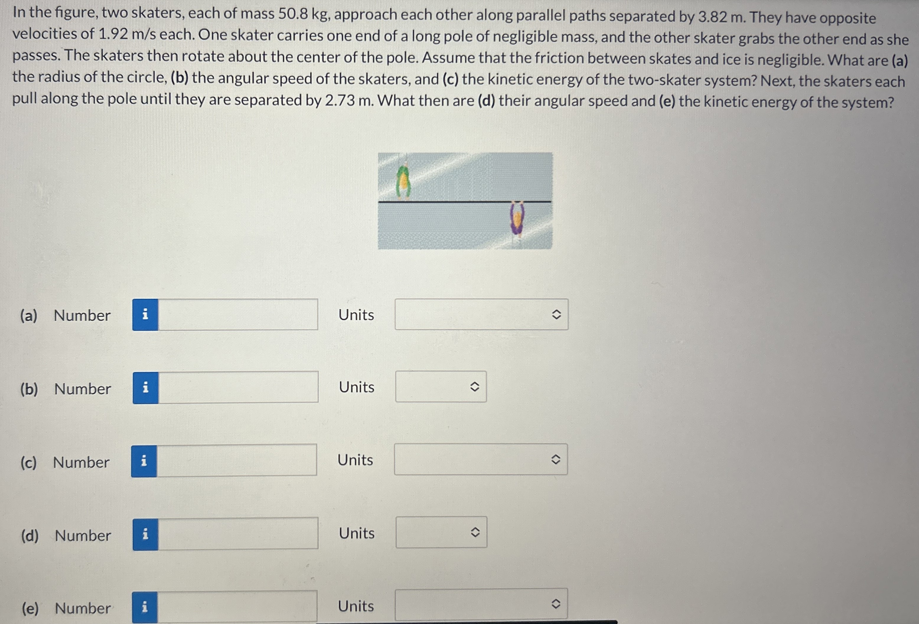 In the figure, two skaters, each of mass 50.8 kg, approach each other along parallel paths separated by 3.82 m. They have opposite velocities of 1.92 m/s each. One skater carries one end of a long pole of negligible mass, and the other skater grabs the other end as she passes. The skaters then rotate about the center of the pole. Assume that the friction between skates and ice is negligible. What are (a) the radius of the circle, (b) the angular speed of the skaters, and (c) the kinetic energy of the two-skater system? Next, the skaters each pull along the pole until they are separated by 2.73 m. What then are (d) their angular speed and (e) the kinetic energy of the system? (a) Number Units (b) Number Units (c) Number Units (d) Number Units (e) Number Units