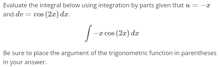 Evaluate the integral below using integration by parts given that u = -x and dv = cos(2x)dx. ∫ -xcos(2x)dx Be sure to place the argument of the trigonometric function in parentheses in your answer.