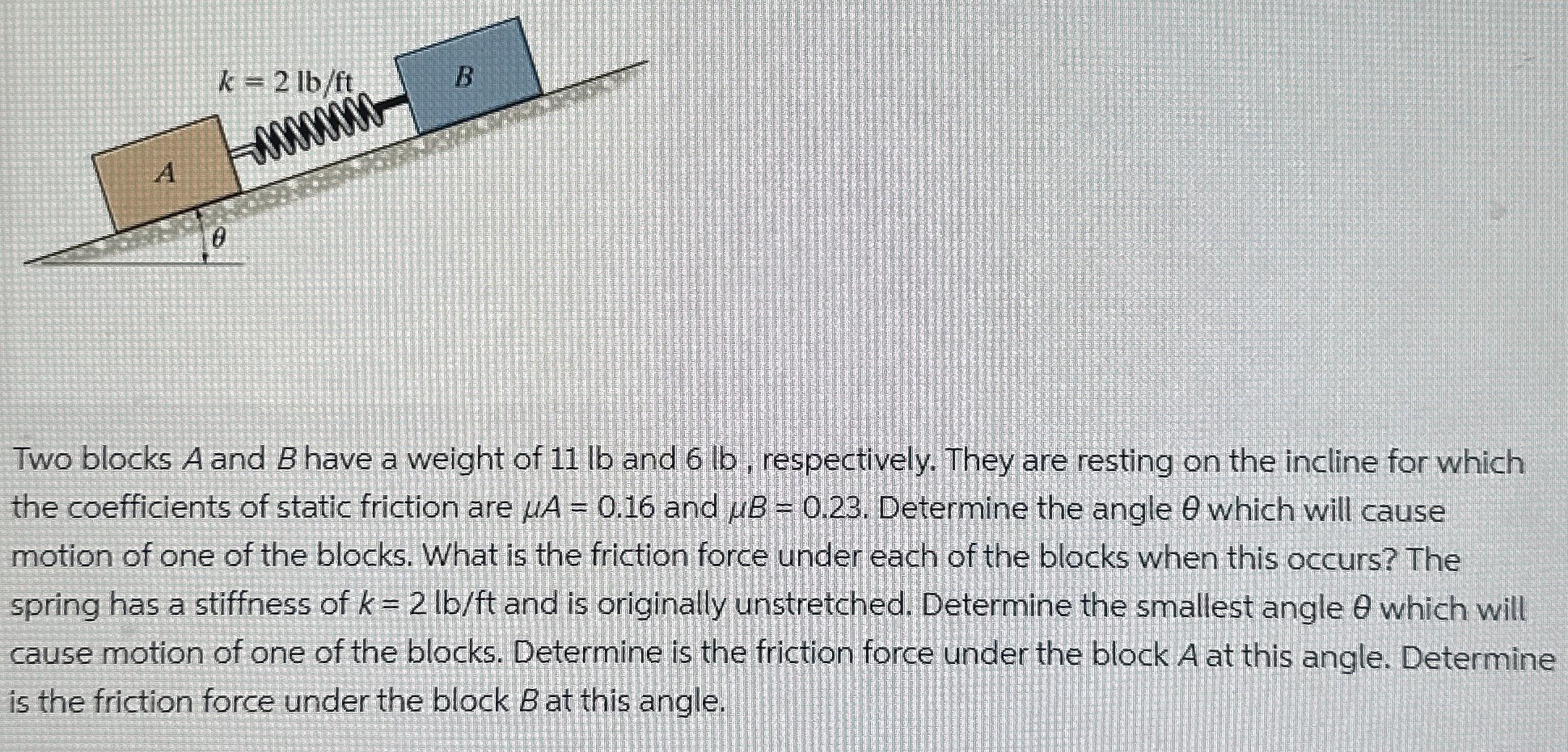 Two blocks A and B have a weight of 11 lb and 6 lb, respectively. They are resting on the incline for which the coefficients of static friction are μA = 0.16 and μB = 0.23. Determine the angle θ which will cause motion of one of the blocks. What is the friction force under each of the blocks when this occurs? The spring has a stiffness of k = 2 lb/ft and is originally unstretched. Determine the smallest angle θ which will cause motion of one of the blocks. Determine is the friction force under the block A at this angle. Determine is the friction force under the block B at this angle.