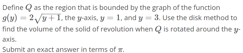 Define Q as the region that is bounded by the graph of the function g(y) = 2√y + 1, the y-axis, y = 1, and y = 3. Use the disk method to find the volume of the solid of revolution when Q is rotated around the y axis. Submit an exact answer in terms of π.