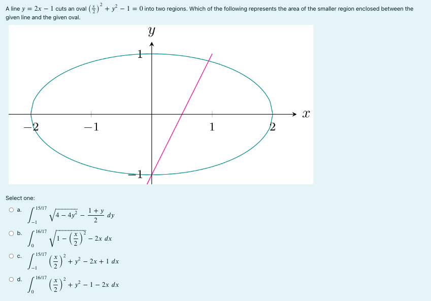 A line y = 2x - 1 cuts an oval (x/2)^2 + y^2 - 1 = 0 into two regions. Which of the following represents the area of the smaller region enclosed between the given line and the given oval. Select one: a. 15/17 -1 p 4 - 4y 2 - 1+y 2 dy b. 16/17 0 1 - x 2 2 - 2xdx c. R 15/17 -1 x 2 2 + y 2 - 2x + 1dx d. R 16/17 0 x 2 2 + y 2 - 1 – 2xdx