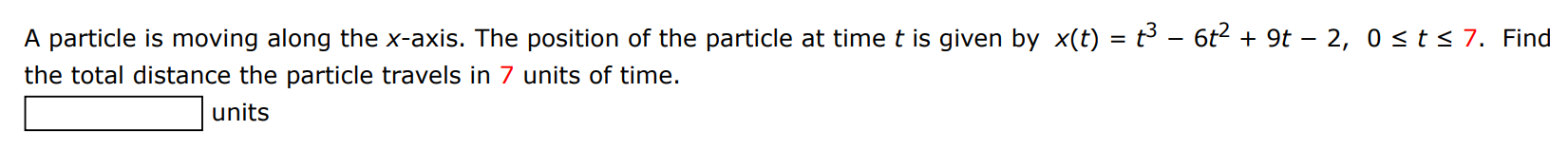 A particle is moving along the x-axis. The position of the particle at time t is given by x(t) = t3 − 6t2 + 9t − 2, 0 ≤ t ≤ 7. Find the total distance the particle travels in 7 units of time. units