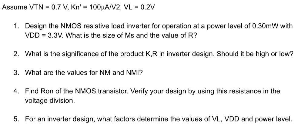 Assume VTN = 0.7 V, Kn = 100 μA/V2, VL = 0.2 V Design the NMOS resistive load inverter for operation at a power level of 0.30 mW with VDD = 3.3 V. What is the size of Ms and the value of R? What is the significance of the product K, R in inverter design. Should it be high or low? What are the values for NM and NMI? Find Ron of the NMOS transistor. Verify your design by using this resistance in the voltage division. For an inverter design, what factors determine the values of VL, VDD and power level. 