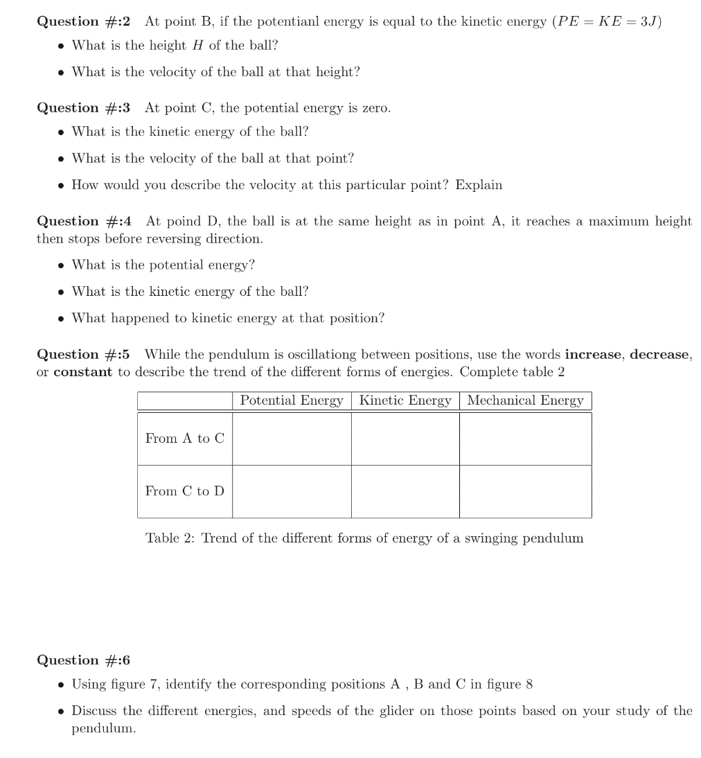 Potential energy is given by PE = mgh Kinetic energy is given by KE = mv2 2 Figure 7: Trade in joules between potential and kinetic energy Consider the situation in figure 7, the total mechanical energy is 6 J. There is no loss or gain of mechanical energy, only a transformation from kinetic energy to potential energy (and vice versa). The ball, of mass m = 1 kg is released from rest. Answer the following questions: Question #:1 At point A:What is the potential energy of the ball? What is the height of the ball? What is the velocity of the ball at that point? -What is the kinetic energy? Question #:2 At point B, if the potential energy is equal to the kinetic energy (PE = KE = 3 J)What is the height H of the ball? What is the velocity of the ball at that height? Question #:3 At point C, the potential energy is zero. What is the kinetic energy of the ball? What is the velocity of the ball at that point? How would you describe the velocity at this particular point? Explain Question #:4 At point D, the ball is at the same height as in point A, it reaches a maximum height then stops before reversing direction. What is the potential energy? What is the kinetic energy of the ball? What happened to kinetic energy at that position? Question #:5 While the pendulum is oscillating between positions, use the words increase, decrease, or constant to describe the trend of the different forms of energies. Complete table 2 Table 2: Trend of the different forms of energy of a swinging pendulum Question #:6 Using figure 7, identify the corresponding positions A, B and C in figure 8 Discuss the different energies, and speeds of the glider on those points based on your study of the pendulum.