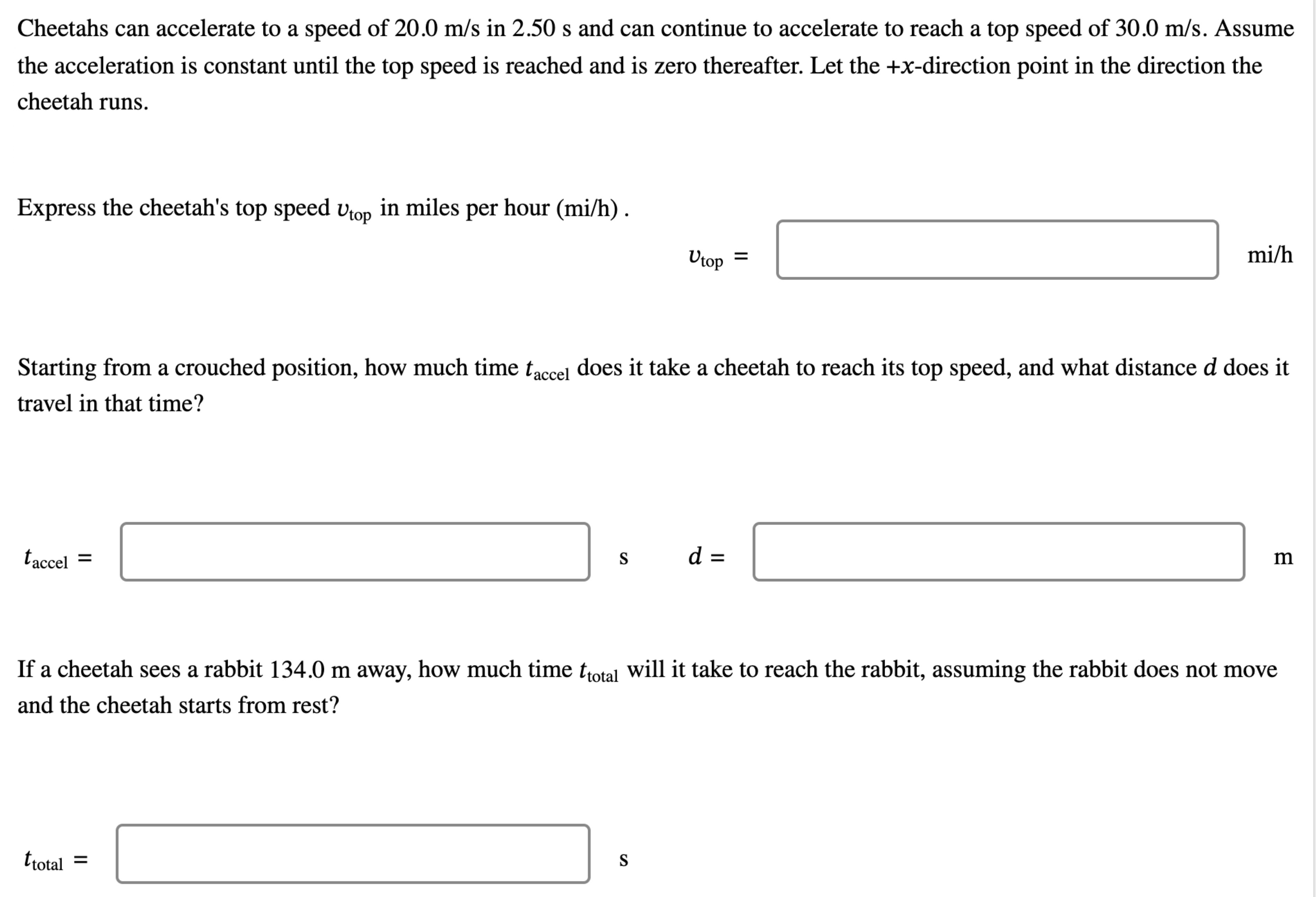 Cheetahs can accelerate to a speed of 20.0 m/s in 2.50 s and can continue to accelerate to reach a top speed of 30.0 m/s. Assume the acceleration is constant until the top speed is reached and is zero thereafter. Let the +x-direction point in the direction the cheetah runs. Express the cheetah's top speed vtop in miles per hour (mi/h). vtop = mi/h Starting from a crouched position, how much time taccel does it take a cheetah to reach its top speed, and what distance d does it travel in that time? taccel = s d = m If a cheetah sees a rabbit 134.0 m away, how much time ttotal will it take to reach the rabbit, assuming the rabbit does not move and the cheetah starts from rest? ttotal = s