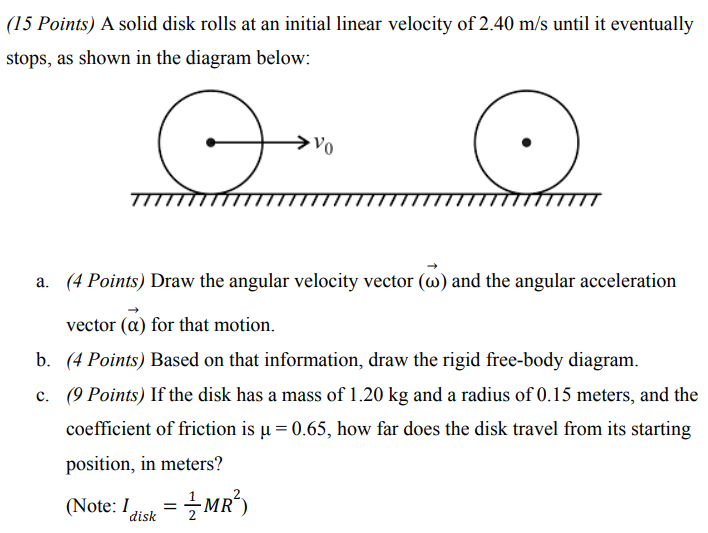 A solid disk rolls at an initial linear velocity of 2.40 m/s until it eventually stops, as shown in the diagram below: a. (4 Points) Draw the angular velocity vector (ω→) and the angular acceleration vector (α→) for that motion. b. (4 Points) Based on that information, draw the rigid free-body diagram. c. (9 Points) If the disk has a mass of 1.20 kg and a radius of 0.15 meters, and the coefficient of friction is μ = 0.65, how far does the disk travel from its starting position, in meters? (Note: Idisk = 12 MR2)