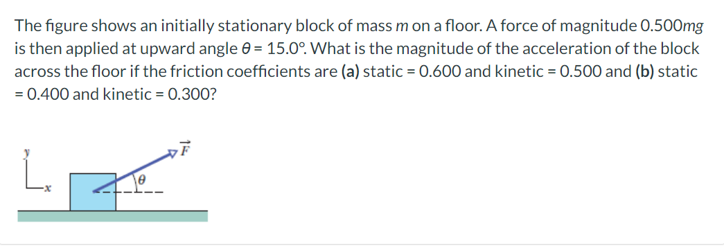 The figure shows an initially stationary block of mass m on a floor. A force of magnitude 0.500 mg is then applied at upward angle θ = 15.0∘. What is the magnitude of the acceleration of the block across the floor if the friction coefficients are (a) static = 0.600 and kinetic = 0.500 and (b) static = 0.400 and kinetic = 0.300?