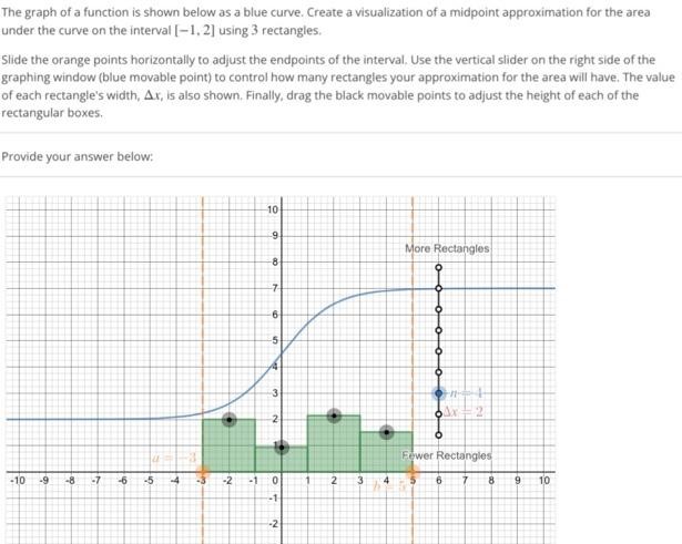 The graph of a function is shown below as a blue curve. Create a visualization of a midpoint approximation for the area under the curve on the interval [-1, 2] using 3 rectangles. Slide the orange points horizontally to adjust the endpoints of the interval. Use the vertical slider on the right side of the graphing window (blue movable point) to control how many rectangles your approximation for the area will have. The value of each rectangle’s width, ∆x, is also shown. Finally, drag the black movable points to adjust the height of each of the rectangular boxes. Provide your answer below: