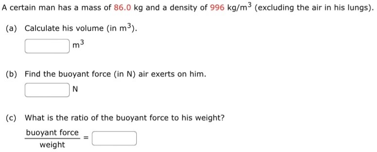 A certain man has a mass of 86.0 kg and a density of 996 kg/m3 (excluding the air in his lungs). (a) Calculate his volume (in m3). m3 (b) Find the buoyant force (in N) air exerts on him. N (c) What is the ratio of the buoyant force to his weight? buoyant force weight