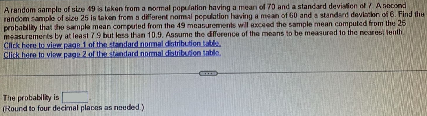 A random sample of size 49 is taken from a normal population having a mean of 70 and a standard deviation of 7. A second random sample of size 25 is taken from a different normal population having a mean of 60 and a standard deviation of 6. Find the probability that the sample mean computed from the 49 measurements will exceed the sample mean computed from the 25 measurements by at least 7.9 but less than 10.9. Assume the difference of the means to be measured to the nearest tenth. Click here to view page 1 of the standard normal distribution table. Click here to view page 2 of the standard nomal distribution table. The probability is (Round to four decimal places as needed.)