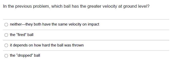 From the same height (and at the same time), one ball is dropped, and another ball is fired horizontally. Which one will hit the ground first? they both hit the ground at the same time it depends on the initial height the "dropped" ball the "fired" ball it depends on how hard the ball was fired In the previous problem, which ball has the greater velocity at ground level? neither-they both have the same velocity on impact the "fired" ball it depends on how hard the ball was thrown the "dropped" ball