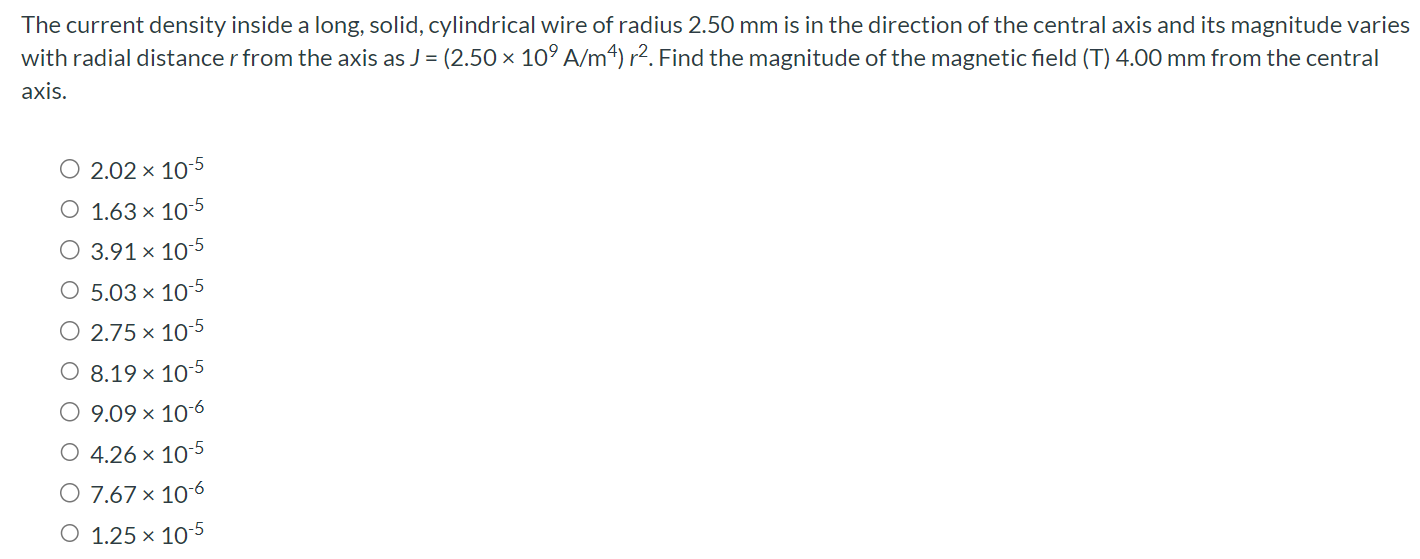 The current density inside a long, solid, cylindrical wire of radius 2.50 mm is in the direction of the central axis and its magnitude varies with radial distance r from the axis as J = (2.50×109 A/m4)r2. Find the magnitude of the magnetic field (T) 4.00 mm from the central axis. 2.02×10−5 1.63×10−5 3.91×10−5 5.03×10−5 2.75×10−5 8.19×10−5 9.09×10−6 4.26×10−5 7.67×10−6 1.25×10−5