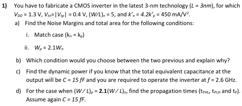 You have to fabricate a CMOS inverter in the latest 3-nm technology (L = 3 nm), for which VDD = 1.3 V, Vtn = |Vtp| = 0.4 V, (W/L)n = 5, and kn′ = 4.2kp′ = 450 mA/V2. a) Find the Noise Margins and total area for the following conditions: i. Match case (kn = kp) ii. Wp = 2.1Wn b) Which condition would you choose between the two previous and explain why? c) Find the dynamic power if you know that the total equivalent capacitance at the output will be C = 15 fF and you are required to operate the inverter at f = 2.6 GHz. d) For the case when (W/L)p = 2.1(W/L)n, find the propagation times ( tPHL, tPLH and tp). Assume again C = 15 fF. 