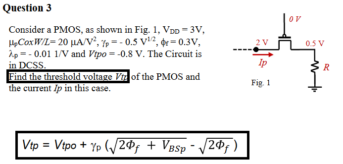 Question 3 Consider a PMOS, as shown in Fig. 1, VDD = 3 V, μpCoxW/L = 20 μA/V2, γp = −0.5 V1/2, ϕf = 0.3 V, λp = −0.01 1/V and Vtpo = −0.8 V. The Circuit is in DCSS. Find the threshold voltage Vtp of the PMOS and the current Ip in this case. Vtp = Vtpo + γp(2Φf+VBSp − 2Φf)