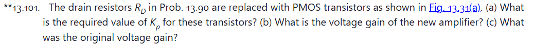 **13.101. The drain resistors RD in Prob. 13.90 are replaced with PMOS transistors as shown in Fig. 13:31(a). (a) What is the required value of Kp for these transistors? (b) What is the voltage gain of the new amplifier? (c) What was the original voltage gain? (a) (b)