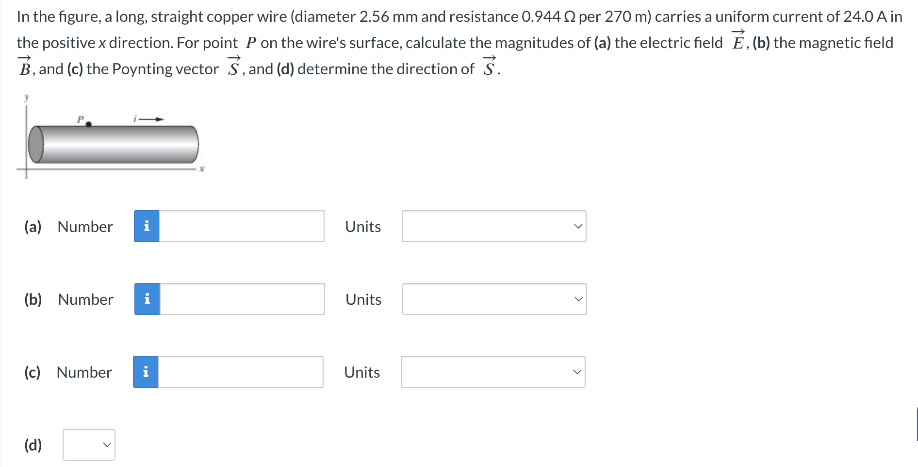 In the figure, a long, straight copper wire (diameter 2.56 mm and resistance 0.944 Ω per 270 m) carries a uniform current of 24.0 A in the positive x direction. For point P on the wire's surface, calculate the magnitudes of (a) the electric field E→, (b) the magnetic field B→, and (c) the Poynting vector S→, and (d) determine the direction of S→ (a) Number Units (b) Number Units (c) Number Units (d)