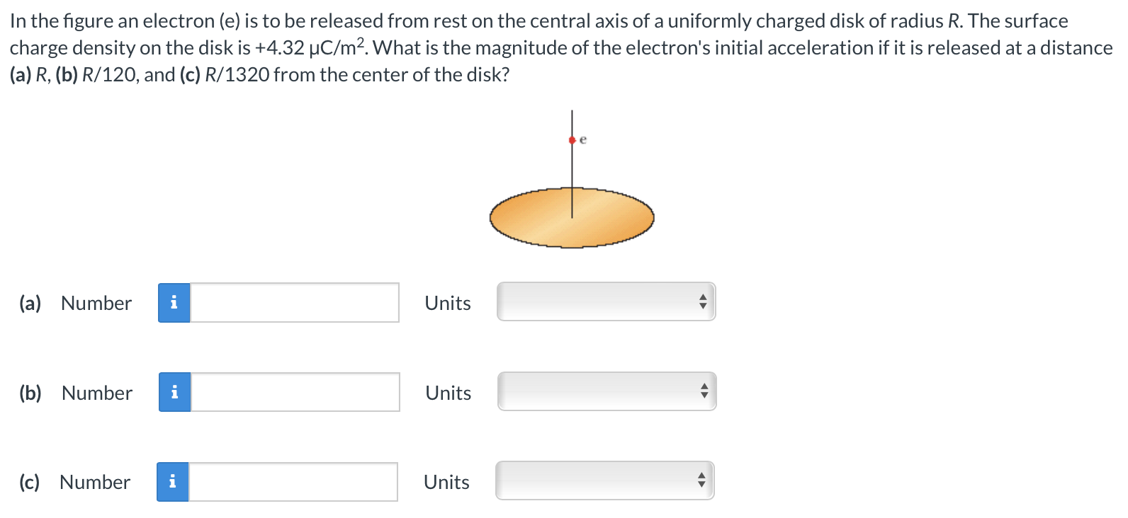 In the figure an electron (e) is to be released from rest on the central axis of a uniformly charged disk of radius R. The surface charge density on the disk is +4.32 μC/m2. What is the magnitude of the electron's initial acceleration if it is released at a distance (a) R, (b) R/120, and (c) R/1320 from the center of the disk? (a) Number Units (b) Number Units (c) Number Units