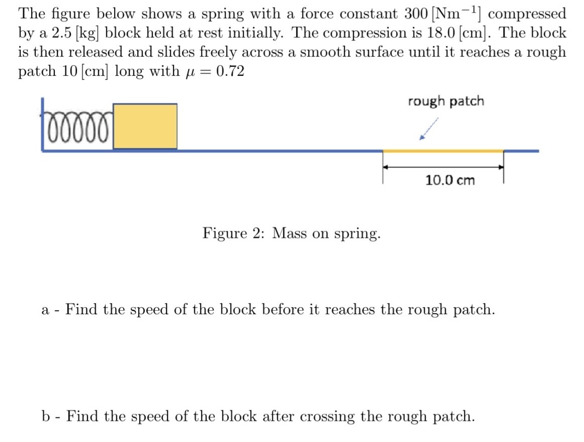 The figure below shows a spring with a force constant 300 [Nm−1] compressed by a 2.5[kg] block held at rest initially. The compression is 18.0 [cm]. The block is then released and slides freely across a smooth surface until it reaches a rough patch 10 [cm] long with μ = 0.72 Figure 2: Mass on spring. a - Find the speed of the block before it reaches the rough patch. b - Find the speed of the block after crossing the rough patch.