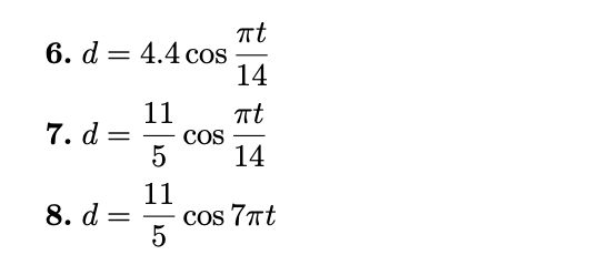 A buoy oscillates in simple harmonic motion as waves go past. At a given time it is noted that the buoy moves a total of 4.4 feet from its low point to its high point, and that it returns to its high point every 14 seconds. Which equation best describes the motion of the buoy if at t = 0 it is at its high point? d = 115 cos⁡πt7 d = 4.4 cos⁡7πtd = 4.4 cos⁡14πtd = 4.4 cos⁡πt7 d = 115 cos⁡14πt d = 4.4 cos⁡πt14 d = 115 cos⁡πt14 d = 115 cos⁡7πt