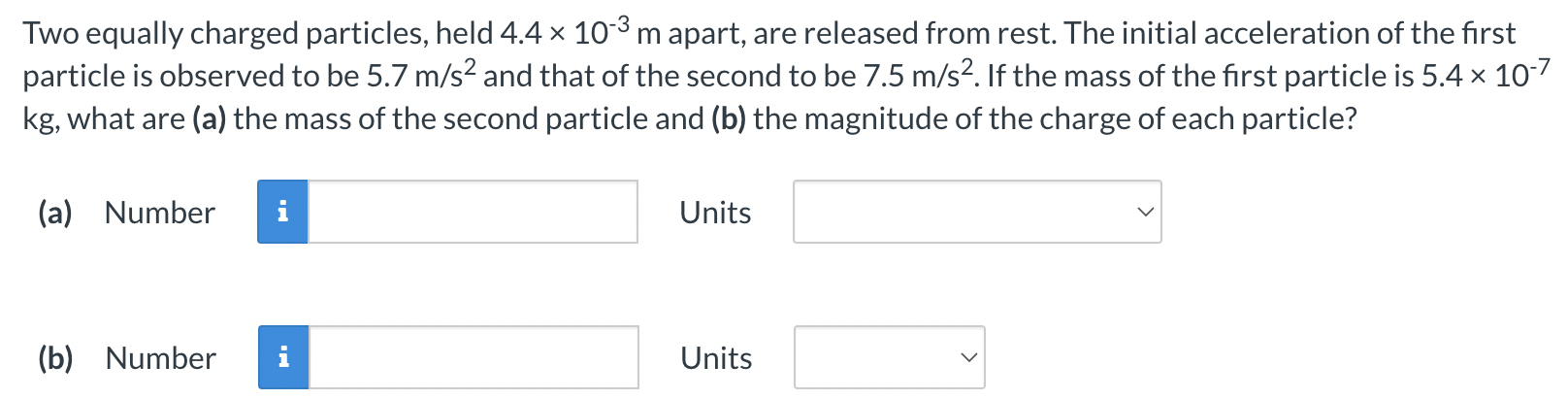 Two equally charged particles, held 4.4×10−3 m apart, are released from rest. The initial acceleration of the first particle is observed to be 5.7 m/s2 and that of the second to be 7.5 m/s2. If the mass of the first particle is 5.4×10−7 kg, what are (a) the mass of the second particle and (b) the magnitude of the charge of each particle? (a) Number Units (b) Number Units