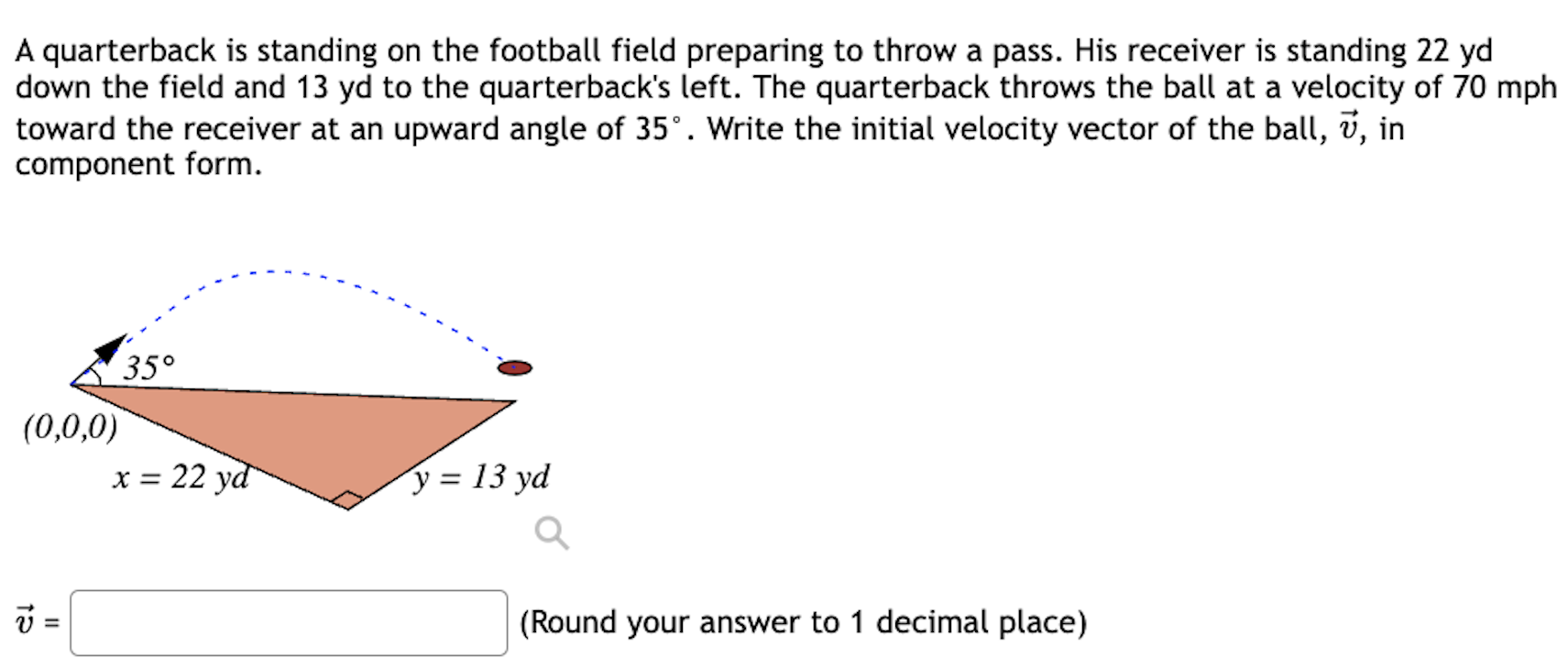 A quarterback is standing on the football field preparing to throw a pass. His receiver is standing 22 yd down the field and 13 yd to the quarterback's left. The quarterback throws the ball at a velocity of 70 mph toward the receiver at an upward angle of 35∘. Write the initial velocity vector of the ball, v→, in component form. v→ = (Round your answer to 1 decimal place)