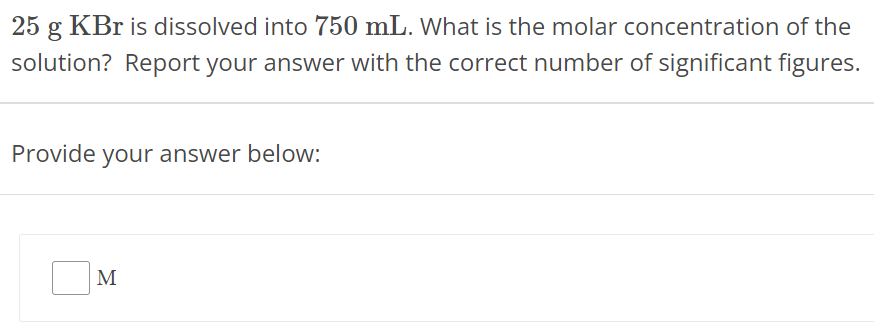 25 g KBr is dissolved into 750 mL. What is the molar concentration of the solution? Report your answer with the correct number of significant figures. Provide your answer below: M