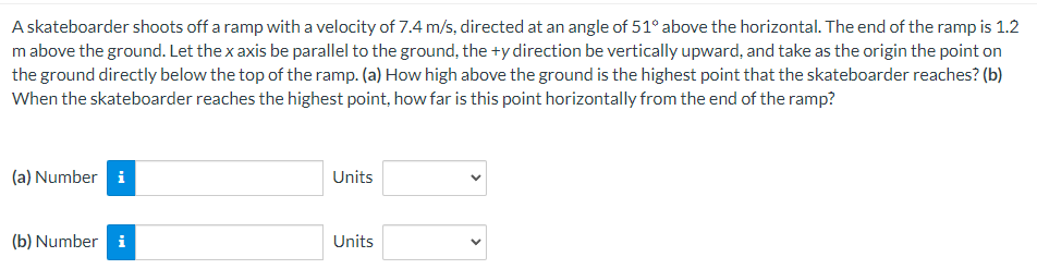 A skateboarder shoots off a ramp with a velocity of 7.4 m/s, directed at an angle of 51∘ above the horizontal. The end of the ramp is 1.2 m above the ground. Let the x axis be parallel to the ground, the +y direction be vertically upward, and take as the origin the point on the ground directly below the top of the ramp. (a) How high above the ground is the highest point that the skateboarder reaches? (b) When the skateboarder reaches the highest point, how far is this point horizontally from the end of the ramp? (a) Number Units (b) Number Units