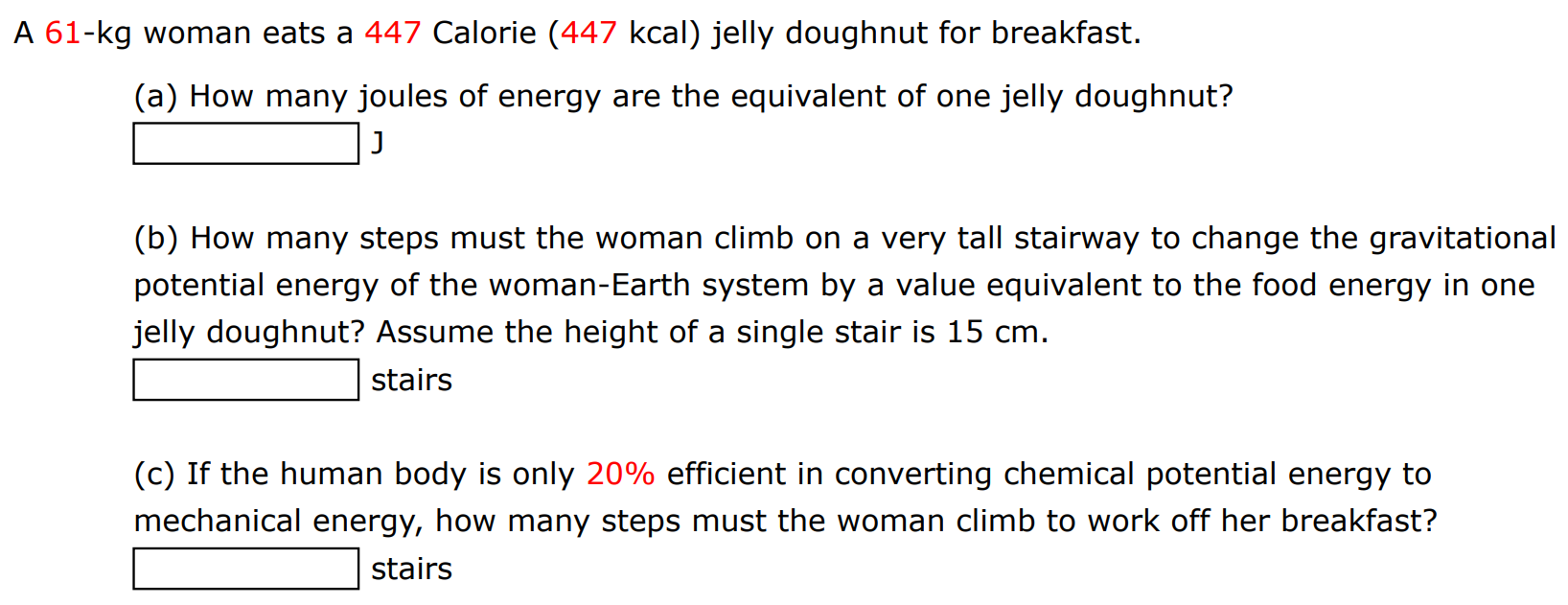 A 61-kg woman eats a 447 Calorie ( 447 kcal ) jelly doughnut for breakfast. (a) How many joules of energy are the equivalent of one jelly doughnut? J (b) How many steps must the woman climb on a very tall stairway to change the gravitational potential energy of the woman-Earth system by a value equivalent to the food energy in one jelly doughnut? Assume the height of a single stair is 15 cm. stairs (c) If the human body is only 20% efficient in converting chemical potential energy to mechanical energy, how many steps must the woman climb to work off her breakfast? stairs