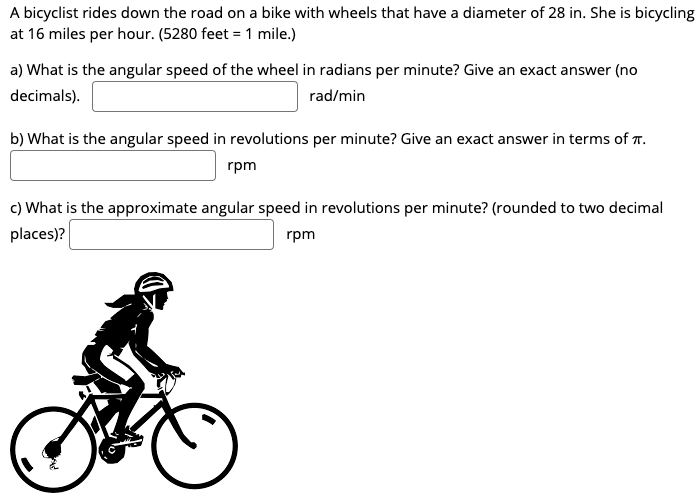 A bicyclist rides down the road on a bike with wheels that have a diameter of 28 in. She is bicycling at 16 miles per hour. ( 5280 feet = 1 mile.) a) What is the angular speed of the wheel in radians per minute? Give an exact answer (no decimals). rad/min b) What is the angular speed in revolutions per minute? Give an exact answer in terms of π. rpm c) What is the approximate angular speed in revolutions per minute? (rounded to two decimal places)? rpm